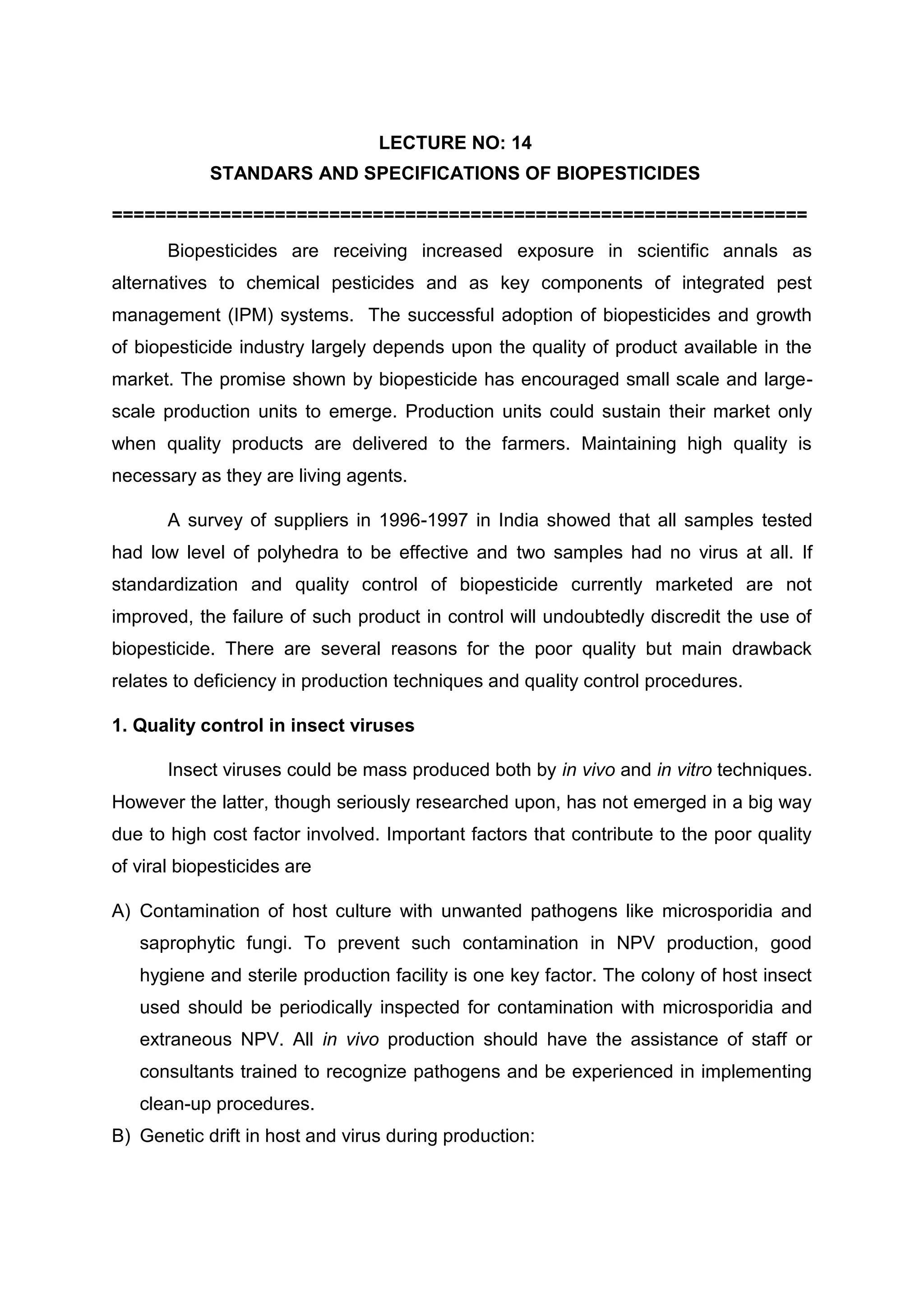 LECTURE NO: 14
STANDARS AND SPECIFICATIONS OF BIOPESTICIDES
================================================================
Biopesticides are receiving increased exposure in scientific annals as
alternatives to chemical pesticides and as key components of integrated pest
management (IPM) systems. The successful adoption of biopesticides and growth
of biopesticide industry largely depends upon the quality of product available in the
market. The promise shown by biopesticide has encouraged small scale and large-
scale production units to emerge. Production units could sustain their market only
when quality products are delivered to the farmers. Maintaining high quality is
necessary as they are living agents.
A survey of suppliers in 1996-1997 in India showed that all samples tested
had low level of polyhedra to be effective and two samples had no virus at all. If
standardization and quality control of biopesticide currently marketed are not
improved, the failure of such product in control will undoubtedly discredit the use of
biopesticide. There are several reasons for the poor quality but main drawback
relates to deficiency in production techniques and quality control procedures.
1. Quality control in insect viruses
Insect viruses could be mass produced both by in vivo and in vitro techniques.
However the latter, though seriously researched upon, has not emerged in a big way
due to high cost factor involved. Important factors that contribute to the poor quality
of viral biopesticides are
A) Contamination of host culture with unwanted pathogens like microsporidia and
saprophytic fungi. To prevent such contamination in NPV production, good
hygiene and sterile production facility is one key factor. The colony of host insect
used should be periodically inspected for contamination with microsporidia and
extraneous NPV. All in vivo production should have the assistance of staff or
consultants trained to recognize pathogens and be experienced in implementing
clean-up procedures.
B) Genetic drift in host and virus during production:
 