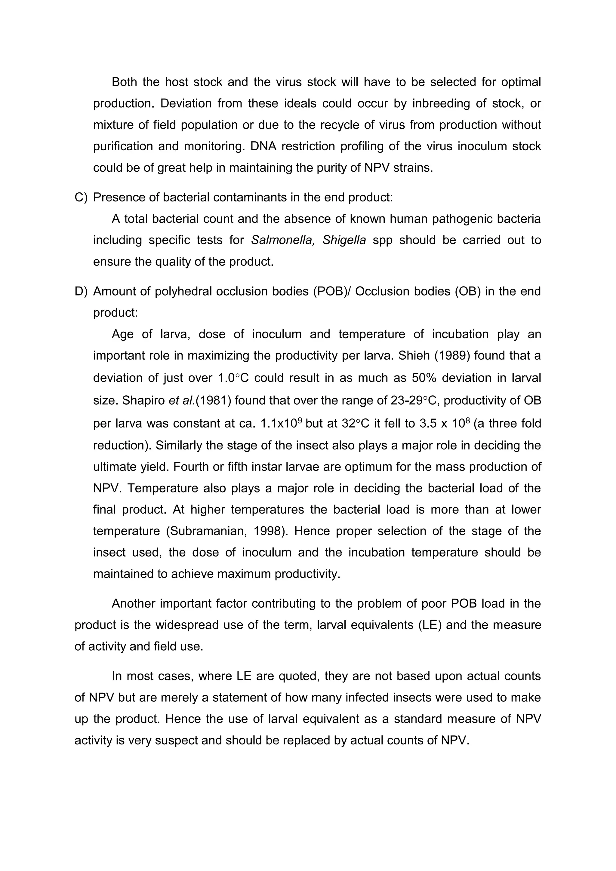 Both the host stock and the virus stock will have to be selected for optimal
production. Deviation from these ideals could occur by inbreeding of stock, or
mixture of field population or due to the recycle of virus from production without
purification and monitoring. DNA restriction profiling of the virus inoculum stock
could be of great help in maintaining the purity of NPV strains.
C) Presence of bacterial contaminants in the end product:
A total bacterial count and the absence of known human pathogenic bacteria
including specific tests for Salmonella, Shigella spp should be carried out to
ensure the quality of the product.
D) Amount of polyhedral occlusion bodies (POB)/ Occlusion bodies (OB) in the end
product:
Age of larva, dose of inoculum and temperature of incubation play an
important role in maximizing the productivity per larva. Shieh (1989) found that a
deviation of just over 1.0C could result in as much as 50% deviation in larval
size. Shapiro et al.(1981) found that over the range of 23-29C, productivity of OB
per larva was constant at ca. 1.1x109 but at 32C it fell to 3.5 x 108 (a three fold
reduction). Similarly the stage of the insect also plays a major role in deciding the
ultimate yield. Fourth or fifth instar larvae are optimum for the mass production of
NPV. Temperature also plays a major role in deciding the bacterial load of the
final product. At higher temperatures the bacterial load is more than at lower
temperature (Subramanian, 1998). Hence proper selection of the stage of the
insect used, the dose of inoculum and the incubation temperature should be
maintained to achieve maximum productivity.
Another important factor contributing to the problem of poor POB load in the
product is the widespread use of the term, larval equivalents (LE) and the measure
of activity and field use.
In most cases, where LE are quoted, they are not based upon actual counts
of NPV but are merely a statement of how many infected insects were used to make
up the product. Hence the use of larval equivalent as a standard measure of NPV
activity is very suspect and should be replaced by actual counts of NPV.
 