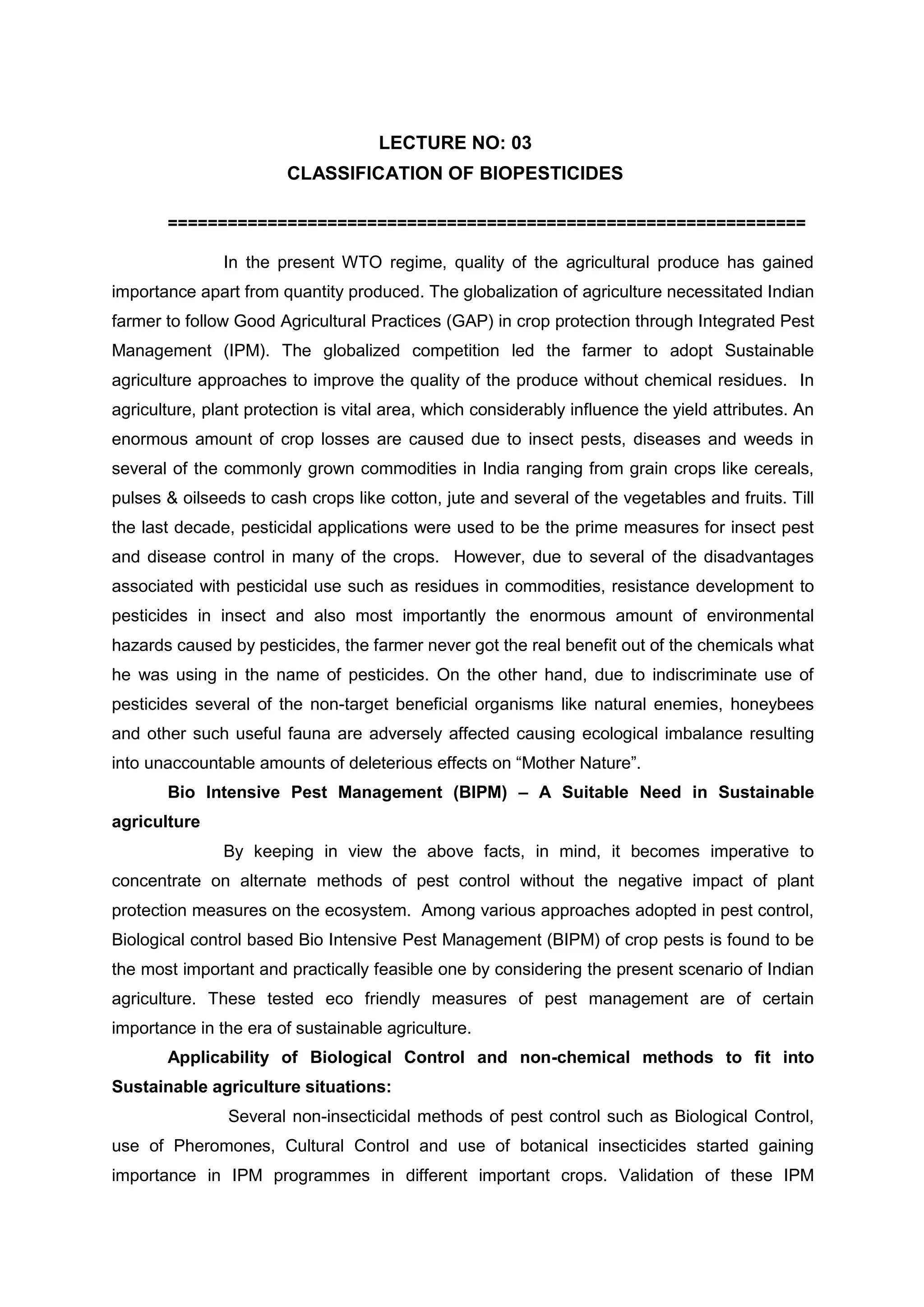 LECTURE NO: 03
CLASSIFICATION OF BIOPESTICIDES
================================================================
In the present WTO regime, quality of the agricultural produce has gained
importance apart from quantity produced. The globalization of agriculture necessitated Indian
farmer to follow Good Agricultural Practices (GAP) in crop protection through Integrated Pest
Management (IPM). The globalized competition led the farmer to adopt Sustainable
agriculture approaches to improve the quality of the produce without chemical residues. In
agriculture, plant protection is vital area, which considerably influence the yield attributes. An
enormous amount of crop losses are caused due to insect pests, diseases and weeds in
several of the commonly grown commodities in India ranging from grain crops like cereals,
pulses & oilseeds to cash crops like cotton, jute and several of the vegetables and fruits. Till
the last decade, pesticidal applications were used to be the prime measures for insect pest
and disease control in many of the crops. However, due to several of the disadvantages
associated with pesticidal use such as residues in commodities, resistance development to
pesticides in insect and also most importantly the enormous amount of environmental
hazards caused by pesticides, the farmer never got the real benefit out of the chemicals what
he was using in the name of pesticides. On the other hand, due to indiscriminate use of
pesticides several of the non-target beneficial organisms like natural enemies, honeybees
and other such useful fauna are adversely affected causing ecological imbalance resulting
into unaccountable amounts of deleterious effects on “Mother Nature”.
Bio Intensive Pest Management (BIPM) – A Suitable Need in Sustainable
agriculture
By keeping in view the above facts, in mind, it becomes imperative to
concentrate on alternate methods of pest control without the negative impact of plant
protection measures on the ecosystem. Among various approaches adopted in pest control,
Biological control based Bio Intensive Pest Management (BIPM) of crop pests is found to be
the most important and practically feasible one by considering the present scenario of Indian
agriculture. These tested eco friendly measures of pest management are of certain
importance in the era of sustainable agriculture.
Applicability of Biological Control and non-chemical methods to fit into
Sustainable agriculture situations:
Several non-insecticidal methods of pest control such as Biological Control,
use of Pheromones, Cultural Control and use of botanical insecticides started gaining
importance in IPM programmes in different important crops. Validation of these IPM
 
