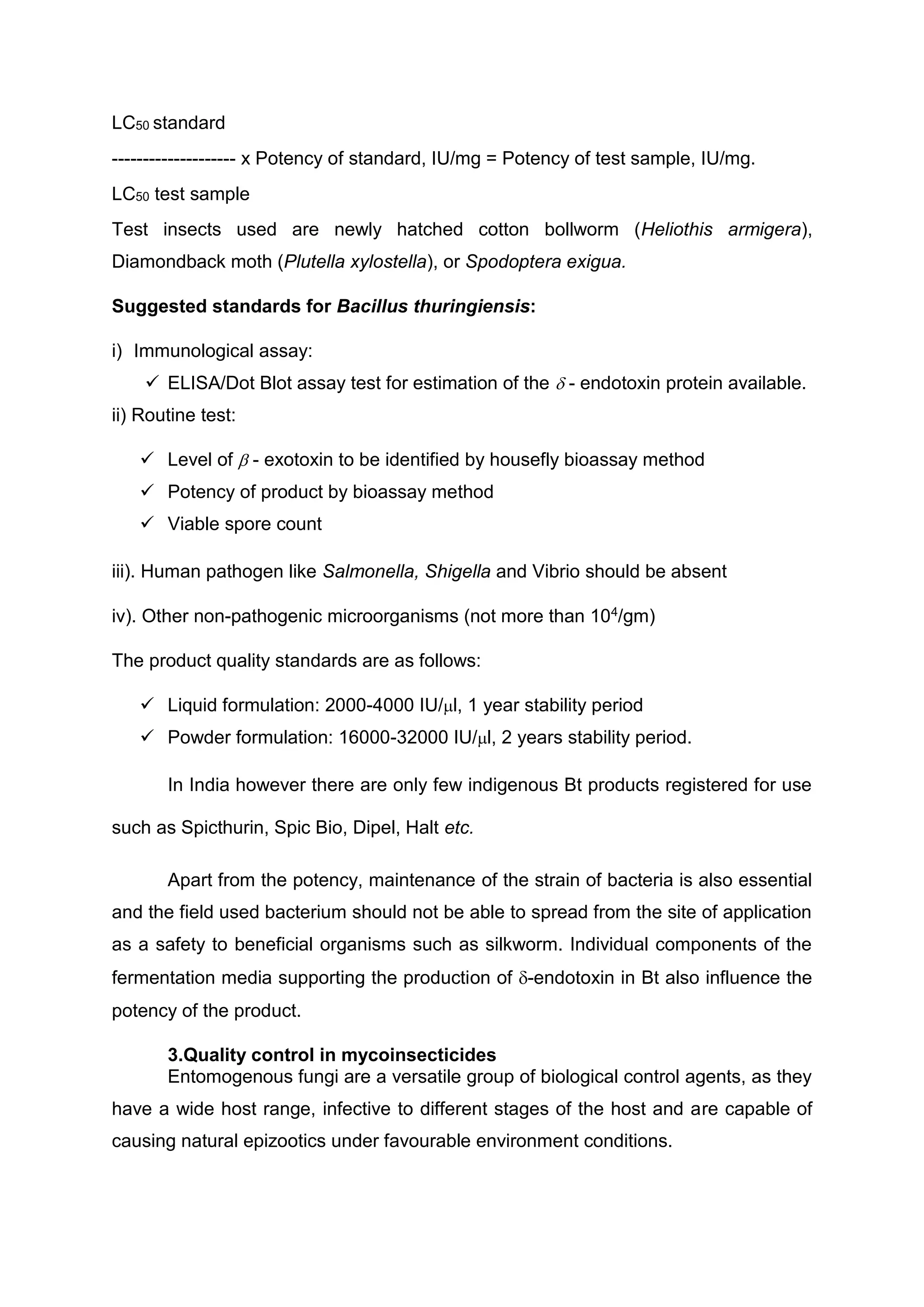 LC50 standard
-------------------- x Potency of standard, IU/mg = Potency of test sample, IU/mg.
LC50 test sample
Test insects used are newly hatched cotton bollworm (Heliothis armigera),
Diamondback moth (Plutella xylostella), or Spodoptera exigua.
Suggested standards for Bacillus thuringiensis:
i) Immunological assay:
 ELISA/Dot Blot assay test for estimation of the  - endotoxin protein available.
ii) Routine test:
 Level of  - exotoxin to be identified by housefly bioassay method
 Potency of product by bioassay method
 Viable spore count
iii). Human pathogen like Salmonella, Shigella and Vibrio should be absent
iv). Other non-pathogenic microorganisms (not more than 104/gm)
The product quality standards are as follows:
 Liquid formulation: 2000-4000 IU/l, 1 year stability period
 Powder formulation: 16000-32000 IU/l, 2 years stability period.
In India however there are only few indigenous Bt products registered for use
such as Spicthurin, Spic Bio, Dipel, Halt etc.
Apart from the potency, maintenance of the strain of bacteria is also essential
and the field used bacterium should not be able to spread from the site of application
as a safety to beneficial organisms such as silkworm. Individual components of the
fermentation media supporting the production of -endotoxin in Bt also influence the
potency of the product.
3.Quality control in mycoinsecticides
Entomogenous fungi are a versatile group of biological control agents, as they
have a wide host range, infective to different stages of the host and are capable of
causing natural epizootics under favourable environment conditions.
 