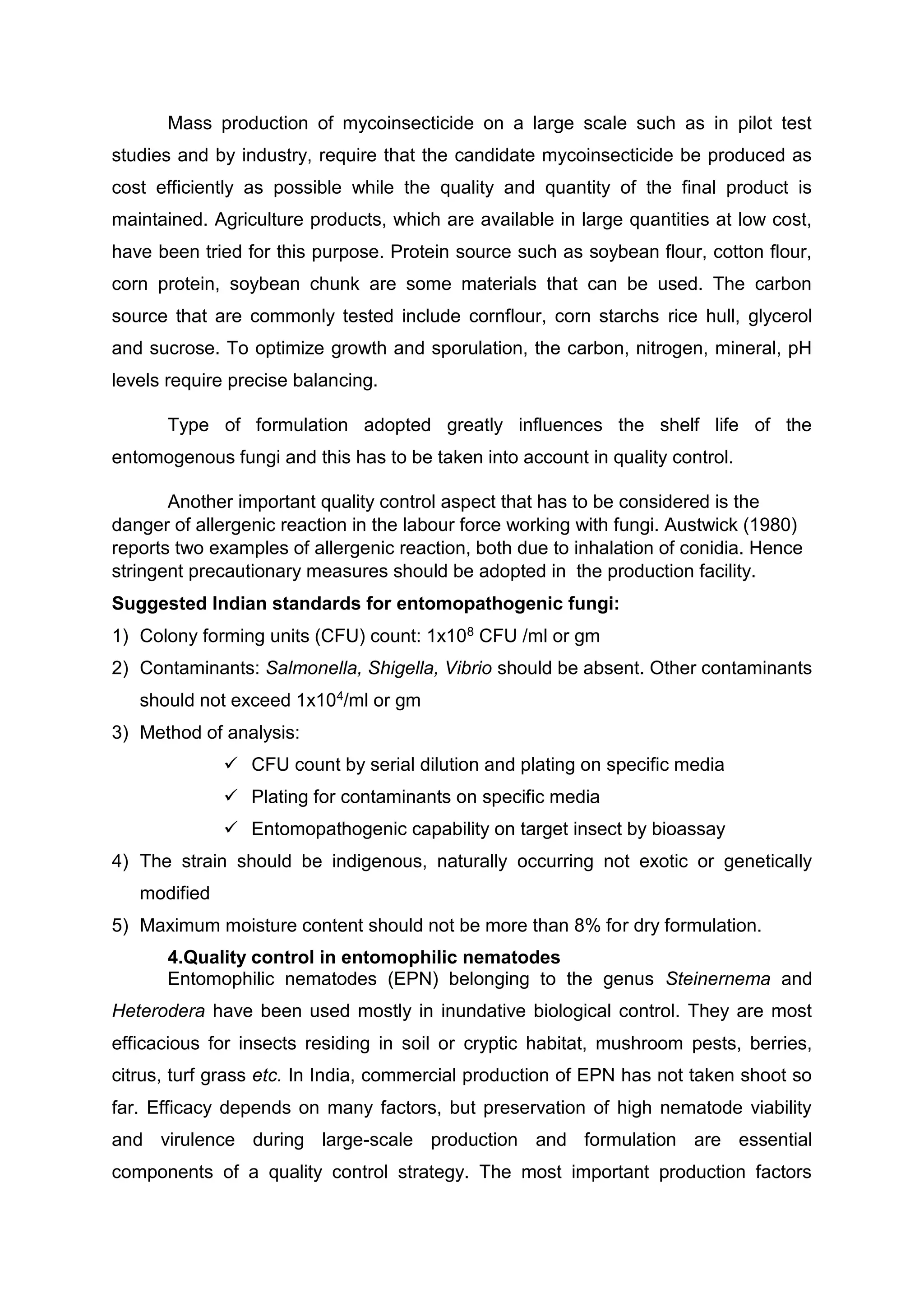 Mass production of mycoinsecticide on a large scale such as in pilot test
studies and by industry, require that the candidate mycoinsecticide be produced as
cost efficiently as possible while the quality and quantity of the final product is
maintained. Agriculture products, which are available in large quantities at low cost,
have been tried for this purpose. Protein source such as soybean flour, cotton flour,
corn protein, soybean chunk are some materials that can be used. The carbon
source that are commonly tested include cornflour, corn starchs rice hull, glycerol
and sucrose. To optimize growth and sporulation, the carbon, nitrogen, mineral, pH
levels require precise balancing.
Type of formulation adopted greatly influences the shelf life of the
entomogenous fungi and this has to be taken into account in quality control.
Another important quality control aspect that has to be considered is the
danger of allergenic reaction in the labour force working with fungi. Austwick (1980)
reports two examples of allergenic reaction, both due to inhalation of conidia. Hence
stringent precautionary measures should be adopted in the production facility.
Suggested Indian standards for entomopathogenic fungi:
1) Colony forming units (CFU) count: 1x108 CFU /ml or gm
2) Contaminants: Salmonella, Shigella, Vibrio should be absent. Other contaminants
should not exceed 1x104/ml or gm
3) Method of analysis:
 CFU count by serial dilution and plating on specific media
 Plating for contaminants on specific media
 Entomopathogenic capability on target insect by bioassay
4) The strain should be indigenous, naturally occurring not exotic or genetically
modified
5) Maximum moisture content should not be more than 8% for dry formulation.
4.Quality control in entomophilic nematodes
Entomophilic nematodes (EPN) belonging to the genus Steinernema and
Heterodera have been used mostly in inundative biological control. They are most
efficacious for insects residing in soil or cryptic habitat, mushroom pests, berries,
citrus, turf grass etc. In India, commercial production of EPN has not taken shoot so
far. Efficacy depends on many factors, but preservation of high nematode viability
and virulence during large-scale production and formulation are essential
components of a quality control strategy. The most important production factors
 