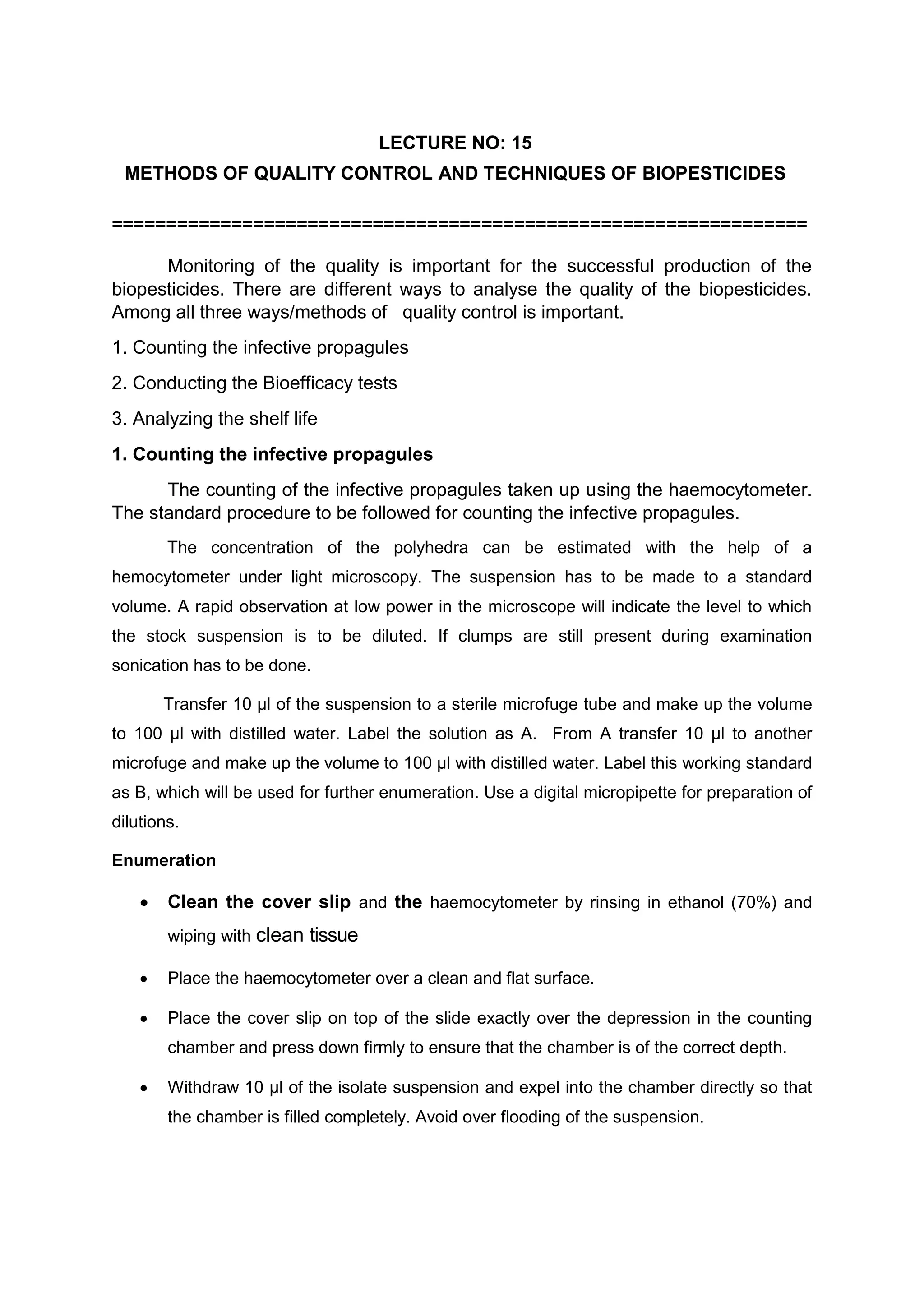LECTURE NO: 15
METHODS OF QUALITY CONTROL AND TECHNIQUES OF BIOPESTICIDES
================================================================
Monitoring of the quality is important for the successful production of the
biopesticides. There are different ways to analyse the quality of the biopesticides.
Among all three ways/methods of quality control is important.
1. Counting the infective propagules
2. Conducting the Bioefficacy tests
3. Analyzing the shelf life
1. Counting the infective propagules
The counting of the infective propagules taken up using the haemocytometer.
The standard procedure to be followed for counting the infective propagules.
The concentration of the polyhedra can be estimated with the help of a
hemocytometer under light microscopy. The suspension has to be made to a standard
volume. A rapid observation at low power in the microscope will indicate the level to which
the stock suspension is to be diluted. If clumps are still present during examination
sonication has to be done.
Transfer 10 µl of the suspension to a sterile microfuge tube and make up the volume
to 100 µl with distilled water. Label the solution as A. From A transfer 10 µl to another
microfuge and make up the volume to 100 µl with distilled water. Label this working standard
as B, which will be used for further enumeration. Use a digital micropipette for preparation of
dilutions.
Enumeration
 Clean the cover slip and the haemocytometer by rinsing in ethanol (70%) and
wiping with clean tissue
 Place the haemocytometer over a clean and flat surface.
 Place the cover slip on top of the slide exactly over the depression in the counting
chamber and press down firmly to ensure that the chamber is of the correct depth.
 Withdraw 10 µl of the isolate suspension and expel into the chamber directly so that
the chamber is filled completely. Avoid over flooding of the suspension.
 