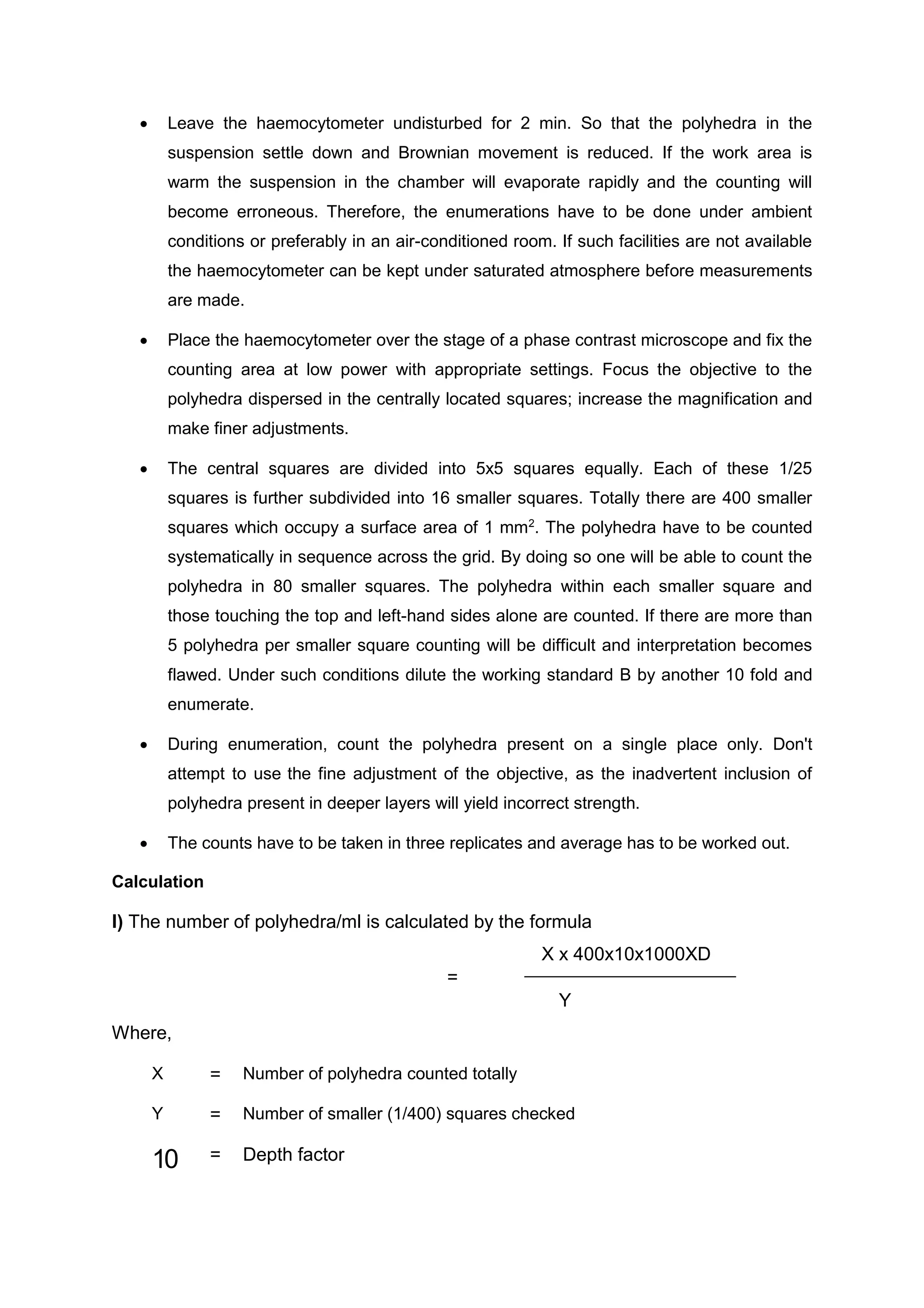  Leave the haemocytometer undisturbed for 2 min. So that the polyhedra in the
suspension settle down and Brownian movement is reduced. If the work area is
warm the suspension in the chamber will evaporate rapidly and the counting will
become erroneous. Therefore, the enumerations have to be done under ambient
conditions or preferably in an air-conditioned room. If such facilities are not available
the haemocytometer can be kept under saturated atmosphere before measurements
are made.
 Place the haemocytometer over the stage of a phase contrast microscope and fix the
counting area at low power with appropriate settings. Focus the objective to the
polyhedra dispersed in the centrally located squares; increase the magnification and
make finer adjustments.
 The central squares are divided into 5x5 squares equally. Each of these 1/25
squares is further subdivided into 16 smaller squares. Totally there are 400 smaller
squares which occupy a surface area of 1 mm2
. The polyhedra have to be counted
systematically in sequence across the grid. By doing so one will be able to count the
polyhedra in 80 smaller squares. The polyhedra within each smaller square and
those touching the top and left-hand sides alone are counted. If there are more than
5 polyhedra per smaller square counting will be difficult and interpretation becomes
flawed. Under such conditions dilute the working standard B by another 10 fold and
enumerate.
 During enumeration, count the polyhedra present on a single place only. Don't
attempt to use the fine adjustment of the objective, as the inadvertent inclusion of
polyhedra present in deeper layers will yield incorrect strength.
 The counts have to be taken in three replicates and average has to be worked out.
Calculation
I) The number of polyhedra/ml is calculated by the formula
X x 400x10x1000XD
=
Y
Where,
X = Number of polyhedra counted totally
Y = Number of smaller (1/400) squares checked
10 = Depth factor
 