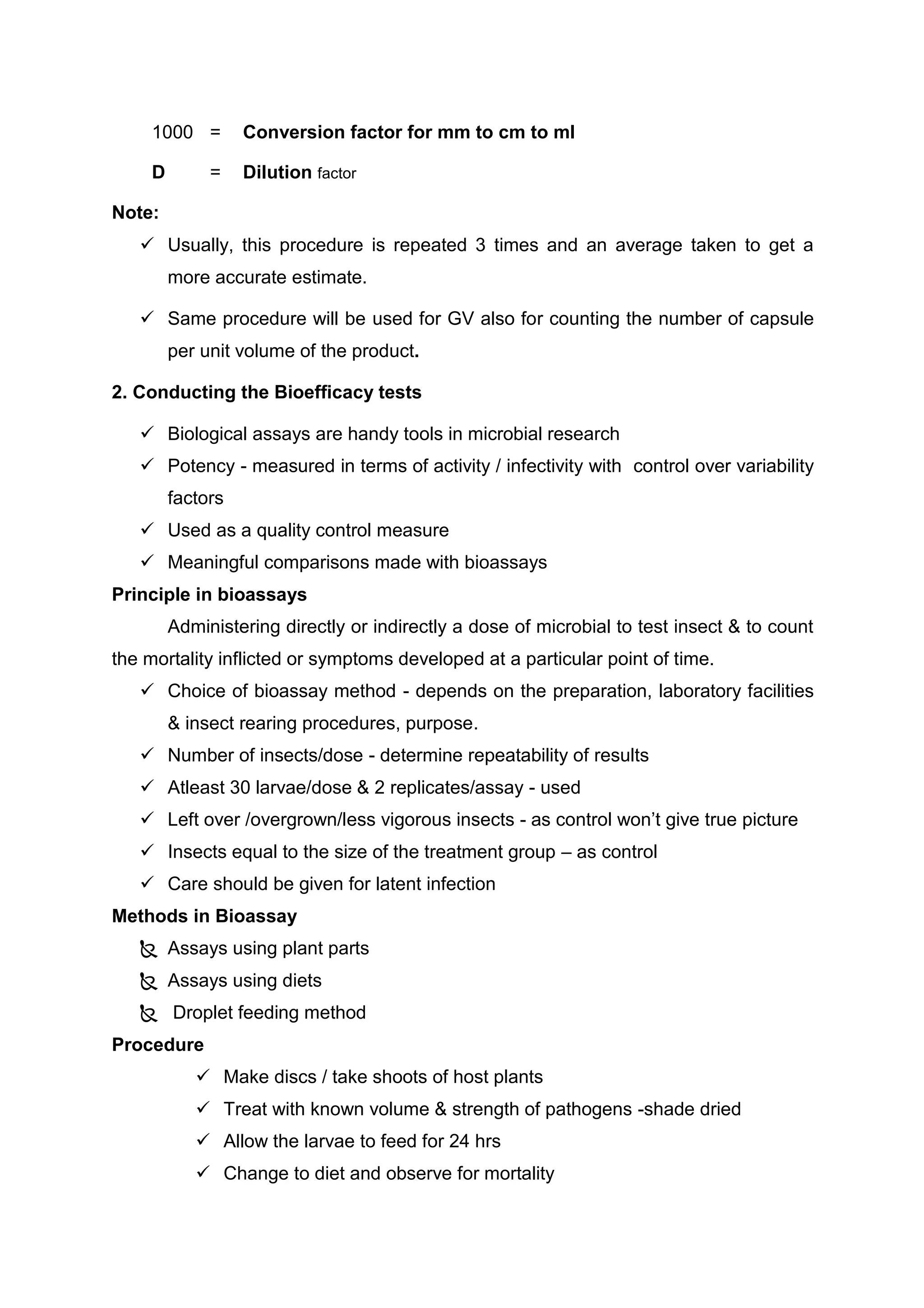 1000 = Conversion factor for mm to cm to ml
D = Dilution factor
Note:
 Usually, this procedure is repeated 3 times and an average taken to get a
more accurate estimate.
 Same procedure will be used for GV also for counting the number of capsule
per unit volume of the product.
2. Conducting the Bioefficacy tests
 Biological assays are handy tools in microbial research
 Potency - measured in terms of activity / infectivity with control over variability
factors
 Used as a quality control measure
 Meaningful comparisons made with bioassays
Principle in bioassays
Administering directly or indirectly a dose of microbial to test insect & to count
the mortality inflicted or symptoms developed at a particular point of time.
 Choice of bioassay method - depends on the preparation, laboratory facilities
& insect rearing procedures, purpose.
 Number of insects/dose - determine repeatability of results
 Atleast 30 larvae/dose & 2 replicates/assay - used
 Left over /overgrown/less vigorous insects - as control won’t give true picture
 Insects equal to the size of the treatment group – as control
 Care should be given for latent infection
Methods in Bioassay
 Assays using plant parts
 Assays using diets
 Droplet feeding method
Procedure
 Make discs / take shoots of host plants
 Treat with known volume & strength of pathogens -shade dried
 Allow the larvae to feed for 24 hrs
 Change to diet and observe for mortality
 