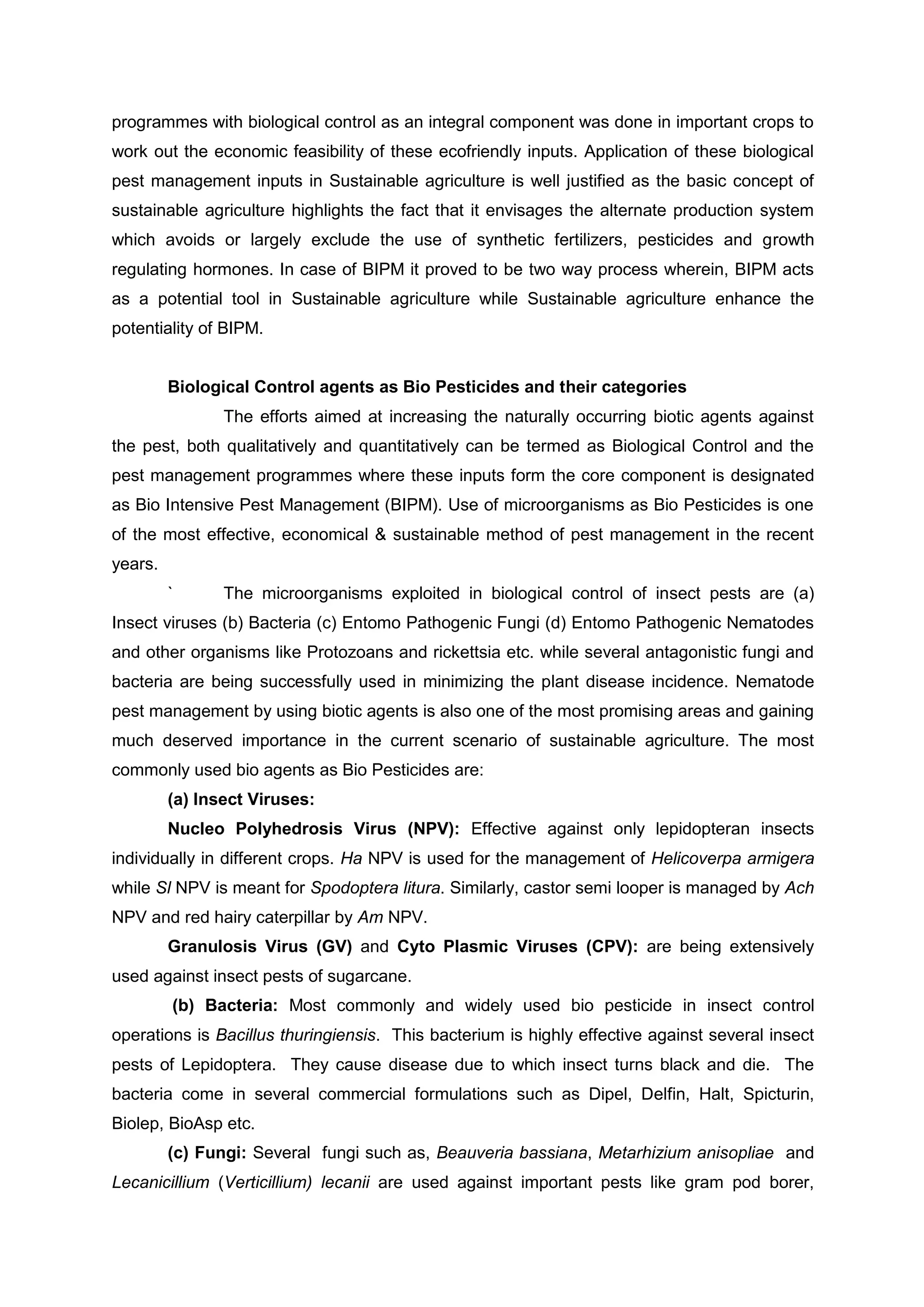 programmes with biological control as an integral component was done in important crops to
work out the economic feasibility of these ecofriendly inputs. Application of these biological
pest management inputs in Sustainable agriculture is well justified as the basic concept of
sustainable agriculture highlights the fact that it envisages the alternate production system
which avoids or largely exclude the use of synthetic fertilizers, pesticides and growth
regulating hormones. In case of BIPM it proved to be two way process wherein, BIPM acts
as a potential tool in Sustainable agriculture while Sustainable agriculture enhance the
potentiality of BIPM.
Biological Control agents as Bio Pesticides and their categories
The efforts aimed at increasing the naturally occurring biotic agents against
the pest, both qualitatively and quantitatively can be termed as Biological Control and the
pest management programmes where these inputs form the core component is designated
as Bio Intensive Pest Management (BIPM). Use of microorganisms as Bio Pesticides is one
of the most effective, economical & sustainable method of pest management in the recent
years.
` The microorganisms exploited in biological control of insect pests are (a)
Insect viruses (b) Bacteria (c) Entomo Pathogenic Fungi (d) Entomo Pathogenic Nematodes
and other organisms like Protozoans and rickettsia etc. while several antagonistic fungi and
bacteria are being successfully used in minimizing the plant disease incidence. Nematode
pest management by using biotic agents is also one of the most promising areas and gaining
much deserved importance in the current scenario of sustainable agriculture. The most
commonly used bio agents as Bio Pesticides are:
(a) Insect Viruses:
Nucleo Polyhedrosis Virus (NPV): Effective against only lepidopteran insects
individually in different crops. Ha NPV is used for the management of Helicoverpa armigera
while Sl NPV is meant for Spodoptera litura. Similarly, castor semi looper is managed by Ach
NPV and red hairy caterpillar by Am NPV.
Granulosis Virus (GV) and Cyto Plasmic Viruses (CPV): are being extensively
used against insect pests of sugarcane.
(b) Bacteria: Most commonly and widely used bio pesticide in insect control
operations is Bacillus thuringiensis. This bacterium is highly effective against several insect
pests of Lepidoptera. They cause disease due to which insect turns black and die. The
bacteria come in several commercial formulations such as Dipel, Delfin, Halt, Spicturin,
Biolep, BioAsp etc.
(c) Fungi: Several fungi such as, Beauveria bassiana, Metarhizium anisopliae and
Lecanicillium (Verticillium) lecanii are used against important pests like gram pod borer,
 