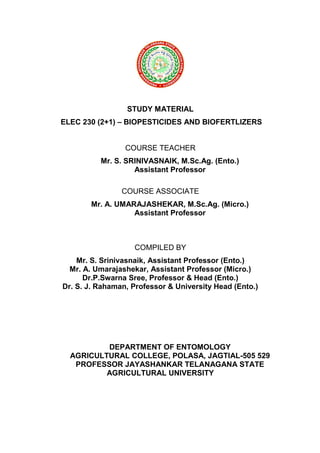 STUDY MATERIAL
ELEC 230 (2+1) – BIOPESTICIDES AND BIOFERTLIZERS
COURSE TEACHER
Mr. S. SRINIVASNAIK, M.Sc.Ag. (Ento.)
Assistant Professor
COURSE ASSOCIATE
Mr. A. UMARAJASHEKAR, M.Sc.Ag. (Micro.)
Assistant Professor
COMPILED BY
Mr. S. Srinivasnaik, Assistant Professor (Ento.)
Mr. A. Umarajashekar, Assistant Professor (Micro.)
Dr.P.Swarna Sree, Professor & Head (Ento.)
Dr. S. J. Rahaman, Professor & University Head (Ento.)
DEPARTMENT OF ENTOMOLOGY
AGRICULTURAL COLLEGE, POLASA, JAGTIAL-505 529
PROFESSOR JAYASHANKAR TELANAGANA STATE
AGRICULTURAL UNIVERSITY
 