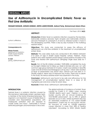1



ORIGINAL ARTICLE

Use of Azithromycin in Uncomplicated Enteric Fever as
First Line Antibiotic
WAQAR HUSSAIN, AHSAN AHMAD, ANITA LAMICHHANE, Asfand Tariq, Muhammad Aslam Khan
------------------------------------------------------------------
                                                                                                   Pak Paed J 2012; 36(2):
                                              ABSTRACT

                                              Introduction: Enteric fever is a systemic infection caused by the bacteria,
                                              Salmonella enterica serovara Typhi (S.typhi) and Salmonella enterica
Author’s affiliations                         serovara Paratyphi (S. paratyphi A, B and C). Disease burden is more in
                                              the developing countries. There is day by day increase in the multidrug
-------------------------------------------
                                              resistant strains.
Correspondence to:                            Objectives: This study was conducted to assess the efficacy of
                                              azithromycin as a first line antibiotic in the treatment of uncomplicated
Waqar Hussain,                                enteric fever.
Department of Paediatrics
Shaikh Zayed Hospital,                        Methods: This case series study was conducted in 83 children between
Lahore. Pakistan                              2-12 years of age in Shaikh Zayed Hospital, Lahore, Pakistan. Those
                                              patients who were Typhidot and/or blood culture positive included in this
E-mail:                                       study and treated with azithromycin 20mg/kg/ single dose daily for 7
gwaq_122@hotmail.com
                                              days.
                                              Results: Out of the 83 children enrolled, 75(90.36%) completed the study
                                              as the eight children lost to follow up. Male to female ratio was 1.6:1 with
                                              common age group between 8-12 years. S.typhi was isolated in 5(6.67%)
                                              cases and all achieve bacteriological cure by day 7. Mean (SD) duration
                                              of fever at presentation was 5±3.07 days. Clinical cure was seen in 71
                                              (94.6%) subjects. Mean day of response was 4 days. There was no death
                                              in the study. No serious adverse event was observed in the study.
                                              Conclusion: Azithromycin was found to be safe and efficacious for the
                                              management of uncomplicated typhoid fever in a dose of 20
                                              mg/kg/day per oral once a day for seven days.
                                              Keywords: Enteric fever, Azithromycin, Salmonella typhi.


INTRODUCTION                                                           The global estimate of incidence of enteric fever
                                                                       caused by S.typhi is 21 million cases causing
Typhoid fever is a systemic infection caused by                        7,00,000 deaths each year3. Pakistan is a high
the bacterium Salmonella enteric serotype typhi,                       burden country with an annual incidence of
a member of the family Enterobacteriaceae. This                        413/100,000 person/year2. Up to 93% of global
organism is an important cause of febrile illness in                   episodes occur in Asia, where Southeast Asia has
crowded and impoverished populations with                              an estimated incidence of 110 cases/1,00,000
inadequate sanitation that are exposed to                              populations4. S.typhi has no non-human vectors.
unsafe water and food1,2. Salmonella is human                          An inoculum as small as 1,00,000 organisms
restricted pathogen and transmission is feco-oral.                     causes infection in more than 50% of healthy
                                                                       volunteers5. According to WHO (World Health
 