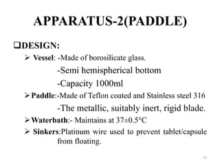 APPARATUS-2(PADDLE)
DESIGN:
 Vessel: -Made of borosilicate glass.
-Semi hemispherical bottom
-Capacity 1000ml
Paddle:-Made of Teflon coated and Stainless steel 316
-The metallic, suitably inert, rigid blade.
Waterbath:- Maintains at 37±0.5°C
 Sinkers:Platinum wire used to prevent tablet/capsule
from floating.
12
 