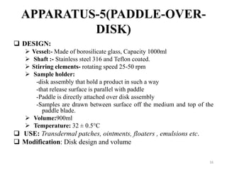 APPARATUS-5(PADDLE-OVER-
DISK)
 DESIGN:
 Vessel:- Made of borosilicate glass, Capacity 1000ml
 Shaft :- Stainless steel 316 and Teflon coated.
 Stirring elements- rotating speed 25-50 rpm
 Sample holder:
-disk assembly that hold a product in such a way
-that release surface is parallel with paddle
-Paddle is directly attached over disk assembly
-Samples are drawn between surface off the medium and top of the
paddle blade.
 Volume:900ml
 Temperature: 32 ± 0.5°C
 USE: Transdermal patches, ointments, floaters , emulsions etc.
 Modification: Disk design and volume
16
 