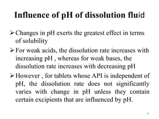 Influence of pH of dissolution fluid
Changes in pH exerts the greatest effect in terms
of solubility
For weak acids, the dissolution rate increases with
increasing pH , whereas for weak bases, the
dissolution rate increases with decreasing pH
However , for tablets whose API is independent of
pH, the dissolution rate does not significantly
varies with change in pH unless they contain
certain excipients that are influenced by pH.
26
 