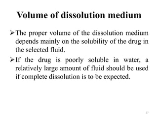 Volume of dissolution medium
The proper volume of the dissolution medium
depends mainly on the solubility of the drug in
the selected fluid.
If the drug is poorly soluble in water, a
relatively large amount of fluid should be used
if complete dissolution is to be expected.
27
 