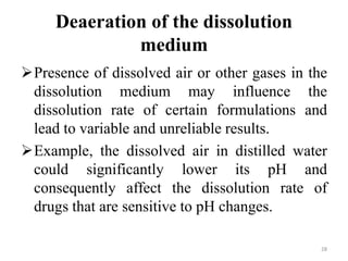 Deaeration of the dissolution
medium
Presence of dissolved air or other gases in the
dissolution medium may influence the
dissolution rate of certain formulations and
lead to variable and unreliable results.
Example, the dissolved air in distilled water
could significantly lower its pH and
consequently affect the dissolution rate of
drugs that are sensitive to pH changes.
28
 