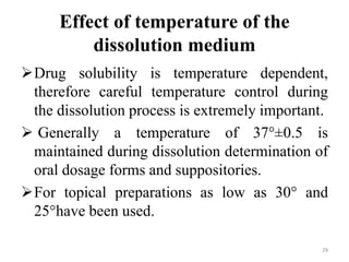Effect of temperature of the
dissolution medium
Drug solubility is temperature dependent,
therefore careful temperature control during
the dissolution process is extremely important.
 Generally a temperature of 37°±0.5 is
maintained during dissolution determination of
oral dosage forms and suppositories.
For topical preparations as low as 30° and
25°have been used.
29
 