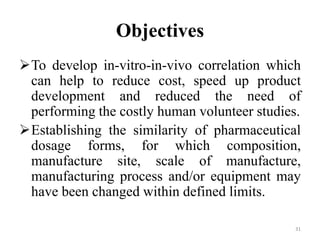 Objectives
To develop in-vitro-in-vivo correlation which
can help to reduce cost, speed up product
development and reduced the need of
performing the costly human volunteer studies.
Establishing the similarity of pharmaceutical
dosage forms, for which composition,
manufacture site, scale of manufacture,
manufacturing process and/or equipment may
have been changed within defined limits.
31
 