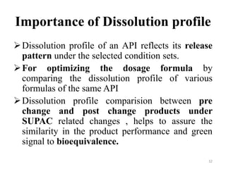 Importance of Dissolution profile
Dissolution profile of an API reflects its release
pattern under the selected condition sets.
For optimizing the dosage formula by
comparing the dissolution profile of various
formulas of the same API
Dissolution profile comparision between pre
change and post change products under
SUPAC related changes , helps to assure the
similarity in the product performance and green
signal to bioequivalence.
32
 