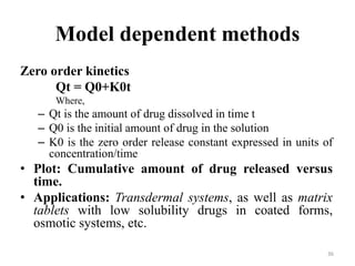 Model dependent methods
Zero order kinetics
Qt = Q0+K0t
Where,
– Qt is the amount of drug dissolved in time t
– Q0 is the initial amount of drug in the solution
– K0 is the zero order release constant expressed in units of
concentration/time
• Plot: Cumulative amount of drug released versus
time.
• Applications: Transdermal systems, as well as matrix
tablets with low solubility drugs in coated forms,
osmotic systems, etc.
36
 