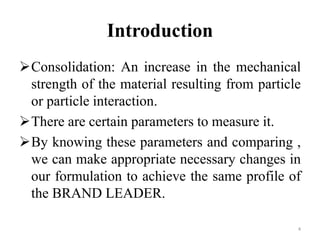 Introduction
Consolidation: An increase in the mechanical
strength of the material resulting from particle
or particle interaction.
There are certain parameters to measure it.
By knowing these parameters and comparing ,
we can make appropriate necessary changes in
our formulation to achieve the same profile of
the BRAND LEADER.
4
 