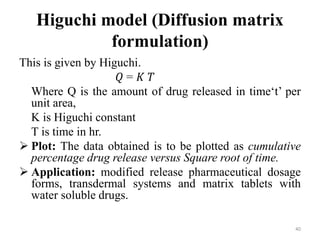 Higuchi model (Diffusion matrix
formulation)
This is given by Higuchi.
𝑄 = 𝐾 𝑇
Where Q is the amount of drug released in time‘t’ per
unit area,
K is Higuchi constant
T is time in hr.
 Plot: The data obtained is to be plotted as cumulative
percentage drug release versus Square root of time.
 Application: modified release pharmaceutical dosage
forms, transdermal systems and matrix tablets with
water soluble drugs.
40
 