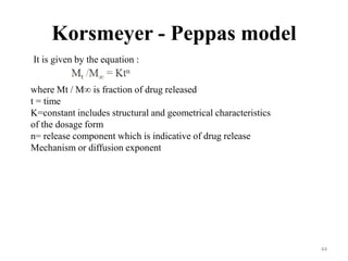 Korsmeyer - Peppas model
It is given by the equation :
where Mt / M∞ is fraction of drug released
t = time
K=constant includes structural and geometrical characteristics
of the dosage form
n= release component which is indicative of drug release
Mechanism or diffusion exponent
44
 