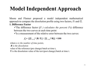 Model Independent Approach
Moore and Flanner proposed a model independent mathematical
approach to compare the dissolution profile using two factors, f1 and f2.
1. Difference Factor
The difference factor (f1 ) calculates the percent (%) difference
between the two curves at each time point
Is a measurement of the relative error between the two curves:
where n is the number of time points,
R is the dissolution
value of the reference (pre change) batch at time t,
T is the dissolution value of the test (post change) batch at time t.
46
 