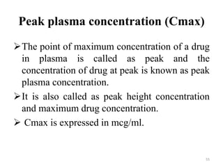 Peak plasma concentration (Cmax)
The point of maximum concentration of a drug
in plasma is called as peak and the
concentration of drug at peak is known as peak
plasma concentration.
It is also called as peak height concentration
and maximum drug concentration.
 Cmax is expressed in mcg/ml.
55
 