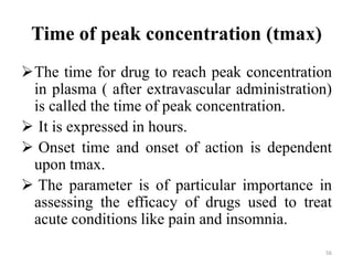 Time of peak concentration (tmax)
The time for drug to reach peak concentration
in plasma ( after extravascular administration)
is called the time of peak concentration.
 It is expressed in hours.
 Onset time and onset of action is dependent
upon tmax.
 The parameter is of particular importance in
assessing the efficacy of drugs used to treat
acute conditions like pain and insomnia.
56
 