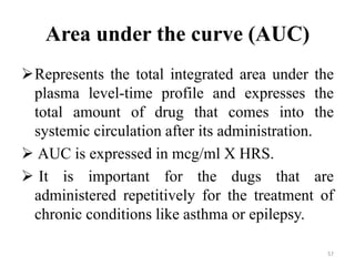 Area under the curve (AUC)
Represents the total integrated area under the
plasma level-time profile and expresses the
total amount of drug that comes into the
systemic circulation after its administration.
 AUC is expressed in mcg/ml X HRS.
 It is important for the dugs that are
administered repetitively for the treatment of
chronic conditions like asthma or epilepsy.
57
 