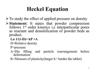 Heckel Equation
To study the effect of applied pressure on density
Statement: It states that powder compression
follows 1st order kinetics i.e interparticular pores
as reactant and densitification of powder beds as
product.
Ln 1/(1-D)= kP +A
D=Relative density
P=pressure
A=Die filling and particle rearrangement before
deformation
K=Measure of plasticity(larger k= harder the tablet)
58
 