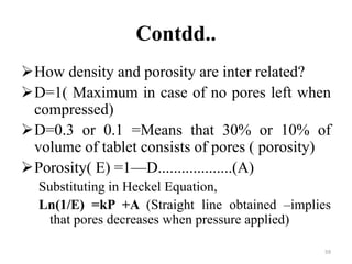 Contdd..
How density and porosity are inter related?
D=1( Maximum in case of no pores left when
compressed)
D=0.3 or 0.1 =Means that 30% or 10% of
volume of tablet consists of pores ( porosity)
Porosity( E) =1—D...................(A)
Substituting in Heckel Equation,
Ln(1/E) =kP +A (Straight line obtained –implies
that pores decreases when pressure applied)
59
 