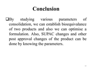 Conclusion
By studying various parameters of
consolidation, we can establish bioequivalance
of two products and also we can optimise a
formulation. Also, SUPAC changes and other
post approval changes of the product can be
done by knowing the parameters.
62
 