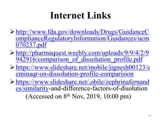 Internet Links
http://www.fda.gov/downloads/Drugs/GuidanceC
omplianceRegulatoryInformation/Guidances/ucm
070237.pdf
http://pharmaquest.weebly.com/uploads/9/9/4/2/9
942916/comparison_of_dissolution_profile.pdf
https://www.slideshare.net/mobile/jignesh00123/s
eminaqr-on-dissolution-profile-comparision
https://www.slideshare.net/,obile/zephrinafernand
es/similarity-and-difference-factors-of-disolution
(Accessed on 8th Nov, 2019, 10:00 pm)
64
 