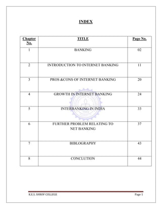 K.E.S. SHROF COLLEGE Page 1
INDEX
Chapter
No.
TITLE Page No.
1 BANKING 02
2 INTRODUCTION TO INTERNET BANKING 11
3 PROS &CONS OF INTERNET BANKING 20
4 GROWTH IN INTERNET BANKING 24
5 INTERBANKING IN INDIA 33
6 FURTHER PROBLEM RELATING TO
NET BANKING
37
7 BIBLOGRAPHY 43
8 CONCLUTION 44
 