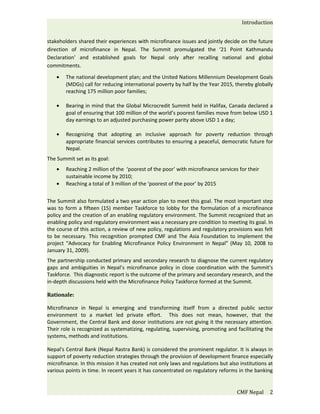 Introduction


stakeholders shared their experiences with microfinance issues and jointly decide on the future
direction of microfinance in Nepal. The Summit promulgated the ‘21 Point Kathmandu
Declaration’ and established goals for Nepal only after recalling national and global
commitments.

    •   The national development plan; and the United Nations Millennium Development Goals
        (MDGs) call for reducing international poverty by half by the Year 2015, thereby globally
        reaching 175 million poor families;

    •   Bearing in mind that the Global Microcredit Summit held in Halifax, Canada declared a
        goal of ensuring that 100 million of the world’s poorest families move from below USD 1
        day earnings to an adjusted purchasing power parity above USD 1 a day;

    •   Recognizing that adopting an inclusive approach for poverty reduction through
        appropriate financial services contributes to ensuring a peaceful, democratic future for
        Nepal.
The Summit set as its goal:
    •   Reaching 2 million of the ‘poorest of the poor’ with microfinance services for their
        sustainable income by 2010;
    •   Reaching a total of 3 million of the ‘poorest of the poor’ by 2015


The Summit also formulated a two year action plan to meet this goal. The most important step
was to form a fifteen (15) member Taskforce to lobby for the formulation of a microfinance
policy and the creation of an enabling regulatory environment. The Summit recognized that an
enabling policy and regulatory environment was a necessary pre condition to meeting its goal. In
the course of this action, a review of new policy, regulations and regulatory provisions was felt
to be necessary. This recognition prompted CMF and The Asia Foundation to implement the
project “Advocacy for Enabling Microfinance Policy Environment in Nepal” (May 10, 2008 to
January 31, 2009).
The partnership conducted primary and secondary research to diagnose the current regulatory
gaps and ambiguities in Nepal’s microfinance policy in close coordination with the Summit’s
Taskforce. This diagnostic report is the outcome of the primary and secondary research, and the
in-depth discussions held with the Microfinance Policy Taskforce formed at the Summit.

Rationale:

Microfinance in Nepal is emerging and transforming itself from a directed public sector
environment to a market led private effort. This does not mean, however, that the
Government, the Central Bank and donor institutions are not giving it the necessary attention.
Their role is recognized as systematizing, regulating, supervising, promoting and facilitating the
systems, methods and institutions.

Nepal's Central Bank (Nepal Rastra Bank) is considered the prominent regulator. It is always in
support of poverty reduction strategies through the provision of development finance especially
microfinance. In this mission it has created not only laws and regulations but also institutions at
various points in time. In recent years it has concentrated on regulatory reforms in the banking


                                                                                   CMF Nepal     2
 