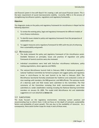 Introduction


and financial system in line with Basel II for creating a safe and sound financial system. This is
the basic requirement of sound macroeconomic stability. Currently, NRB is in the process of
strengthening microfinance systems, regulations and regulatory frameworks.

Objectives

This diagnostic study on the policy and regulatory framework for microfinance in Nepal had the
following objectives:

    1. To review the existing policy, legal and regulatory frameworks for different models of
       micro finance institutions;

    2. To identify issues related to policy and regulatory framework from the perspective of
       stakeholders; and

    3. To suggest measures and a regulatory framework for MFIs with the aim of enhancing
       their sustainability and growth.

1.2 METHODOLOGY
    •   The study reviewed the policy and regulatory framework of the microfinance sector.
        Available literature on principles, issues and practices of regulation and policy
        framework of several countries were also reviewed.

    •   Individual consultations were held with forty-four microfinance institutions, policy
        making organizations, donor agencies and INGOs.

    •   The national Microfinance Summit held in February 2008 in Kathmandu proposed a
        national Taskforce Committee be formed to prepare and suggest policy and regulatory
        issues in micro-finance to the next Summit to be held in February 2010. The
        Microfinance Secretariat formally constituted the Taskforce and conducted a series of
        nine meetings with members, the NRB governor, and NRB officials. The outcome results
        of a desk-top audit and field review were submitted to this Committee. The final
        comments of the Committee including final draft recommendations were then
        submitted at a wider stakeholders meeting including the National Steering Committee
        members on January 26, 2009. The model draft Microfinance Act and stakeholder
        suggestions on it are attached as Annex-1-2.

1.3 LIMITATIONS
The study focused on the regulatory environment, reviewing current practices and
recommending how to reform them. It did not focus on the depth of outreach, sustainability
factors and probability of sector growth. This was due to the availability of resources. As a
consequence, there exists further scope for study in each of these areas.




                                                                                  CMF Nepal     3
 