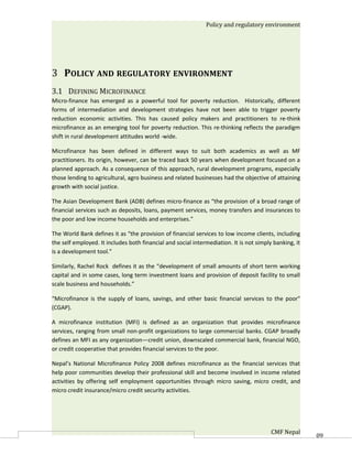Policy and regulatory environment




3 POLICY AND REGULATORY ENVIRONMENT
3.1 DEFINING MICROFINANCE
Micro-finance has emerged as a powerful tool for poverty reduction. Historically, different
forms of intermediation and development strategies have not been able to trigger poverty
reduction economic activities. This has caused policy makers and practitioners to re-think
microfinance as an emerging tool for poverty reduction. This re-thinking reflects the paradigm
shift in rural development attitudes world -wide.

Microfinance has been defined in different ways to suit both academics as well as MF
practitioners. Its origin, however, can be traced back 50 years when development focused on a
planned approach. As a consequence of this approach, rural development programs, especially
those lending to agricultural, agro business and related businesses had the objective of attaining
growth with social justice.

The Asian Development Bank (ADB) defines micro-finance as “the provision of a broad range of
financial services such as deposits, loans, payment services, money transfers and insurances to
the poor and low income households and enterprises.”

The World Bank defines it as “the provision of financial services to low income clients, including
the self employed. It includes both financial and social intermediation. It is not simply banking, it
is a development tool.”

Similarly, Rachel Rock defines it as the “development of small amounts of short term working
capital and in some cases, long term investment loans and provision of deposit facility to small
scale business and households.”

“Microfinance is the supply of loans, savings, and other basic financial services to the poor"
(CGAP).

A microfinance institution (MFI) is defined as an organization that provides microfinance
services, ranging from small non-profit organizations to large commercial banks. CGAP broadly
defines an MFI as any organization—credit union, downscaled commercial bank, financial NGO,
or credit cooperative that provides financial services to the poor.

Nepal’s National Microfinance Policy 2008 defines microfinance as the financial services that
help poor communities develop their professional skill and become involved in income related
activities by offering self employment opportunities through micro saving, micro credit, and
micro credit insurance/micro credit security activities.




                                                                                         CMF Nepal      60
 