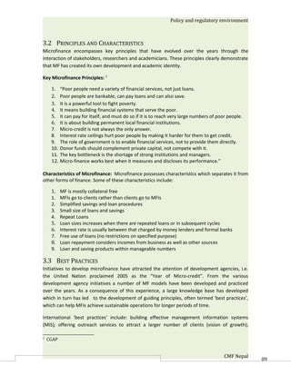 Policy and regulatory environment



3.2 PRINCIPLES AND CHARACTERISTICS
Microfinance encompasses key principles that have evolved over the years through the
interaction of stakeholders, researchers and academicians. These principles clearly demonstrate
that MF has created its own development and academic identity.

Key Microfinance Principles: 2

     1.    “Poor people need a variety of financial services, not just loans.
     2.    Poor people are bankable, can pay loans and can also save.
     3.    It is a powerful tool to fight poverty.
     4.    It means building financial systems that serve the poor.
     5.    It can pay for itself, and must do so if it is to reach very large numbers of poor people.
     6.    It is about building permanent local financial institutions.
     7.    Micro-credit is not always the only answer.
     8.    Interest rate ceilings hurt poor people by making it harder for them to get credit.
     9.    The role of government is to enable financial services, not to provide them directly.
     10.   Donor funds should complement private capital, not compete with it.
     11.   The key bottleneck is the shortage of strong institutions and managers.
     12.   Micro-finance works best when it measures and discloses its performance.”

Characteristics of Microfinance: Microfinance possesses characteristics which separates it from
other forms of finance. Some of these characteristics include:

     1.    MF is mostly collateral free
     1.    MFIs go to clients rather than clients go to MFIs
     2.    Simplified savings and loan procedures
     3.    Small size of loans and savings
     4.    Repeat Loans
     5.    Loan sizes increases when there are repeated loans or in subsequent cycles
     6.    Interest rate is usually between that charged by money lenders and formal banks
     7.    Free use of loans (no restrictions on specified purpose)
     8.    Loan repayment considers incomes from business as well as other sources
     9.    Loan and saving products within manageable numbers

3.3 BEST PRACTICES
Initiatives to develop microfinance have attracted the attention of development agencies, i.e.
the United Nation proclaimed 2005 as the “Year of Micro-credit”. From the various
development agency initiatives a number of MF models have been developed and practiced
over the years. As a consequence of this experience, a large knowledge base has developed
which in turn has led to the development of guiding principles, often termed ‘best practices’,
which can help MFIs achieve sustainable operations for longer periods of time.

International ‘best practices’ include: building effective management information systems
(MIS); offering outreach services to attract a larger number of clients (vision of growth);

2
    CGAP


                                                                                            CMF Nepal   60
 