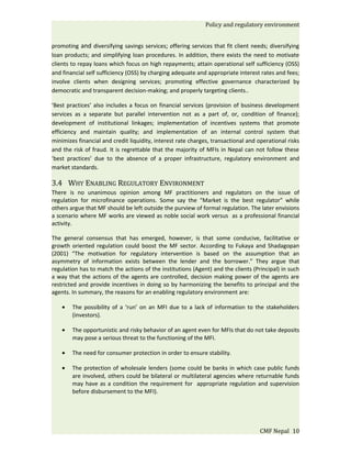 Policy and regulatory environment


promoting and diversifying savings services; offering services that fit client needs; diversifying
loan products; and simplifying loan procedures. In addition, there exists the need to motivate
clients to repay loans which focus on high repayments; attain operational self sufficiency (OSS)
and financial self sufficiency (OSS) by charging adequate and appropriate interest rates and fees;
involve clients when designing services; promoting effective governance characterized by
democratic and transparent decision-making; and properly targeting clients..

‘Best practices’ also includes a focus on financial services (provision of business development
services as a separate but parallel intervention not as a part of, or, condition of finance);
development of institutional linkages; implementation of incentives systems that promote
efficiency and maintain quality; and implementation of an internal control system that
minimizes financial and credit liquidity, interest rate charges, transactional and operational risks
and the risk of fraud. It is regrettable that the majority of MFIs in Nepal can not follow these
‘best practices’ due to the absence of a proper infrastructure, regulatory environment and
market standards.

3.4 WHY ENABLING REGULATORY ENVIRONMENT
There is no unanimous opinion among MF practitioners and regulators on the issue of
regulation for microfinance operations. Some say the “Market is the best regulator” while
others argue that MF should be left outside the purview of formal regulation. The later envisions
a scenario where MF works are viewed as noble social work versus as a professional financial
activity.

The general consensus that has emerged, however, is that some conducive, facilitative or
growth oriented regulation could boost the MF sector. According to Fukaya and Shadagopan
(2001) “The motivation for regulatory intervention is based on the assumption that an
asymmetry of information exists between the lender and the borrower.” They argue that
regulation has to match the actions of the institutions (Agent) and the clients (Principal) in such
a way that the actions of the agents are controlled, decision making power of the agents are
restricted and provide incentives in doing so by harmonizing the benefits to principal and the
agents. In summary, the reasons for an enabling regulatory environment are:

    •   The possibility of a ‘run’ on an MFI due to a lack of information to the stakeholders
        (investors).

    •   The opportunistic and risky behavior of an agent even for MFIs that do not take deposits
        may pose a serious threat to the functioning of the MFI.

    •   The need for consumer protection in order to ensure stability.

    •   The protection of wholesale lenders (some could be banks in which case public funds
        are involved, others could be bilateral or multilateral agencies where returnable funds
        may have as a condition the requirement for appropriate regulation and supervision
        before disbursement to the MFI).




                                                                                    CMF Nepal 10
 