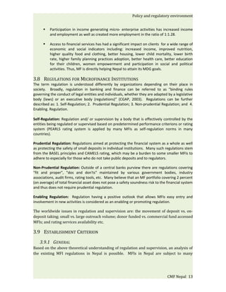 Policy and regulatory environment


         Participation in income generating micro- enterprise activities has increased income
          and employment as well as created more employment in the ratio of 1:1.28.

         Access to financial services has had a significant impact on clients for a wide range of
          economic and social indicators including: increased income, improved nutrition,
          higher quality food and clothing, better housing, lower child mortality, lower birth
          rate, higher family planning practices adoption, better health care, better education
          for their children, women empowerment and participation in social and political
          activities. Thus, MF is directly helping Nepal to attain its MDG goals.

3.8 REGULATIONS FOR MICROFINANCE INSTITUTIONS
The term regulation is understood differently by organizations depending on their place in
society. Broadly, regulation in banking and finance can be referred to as "binding rules
governing the conduct of legal entities and individuals, whether they are adapted by a legislative
body (laws) or an executive body (regulations)” (CGAP, 2003). Regulations can be further
described as: 1. Self-Regulation; 2. Prudential Regulation; 3. Non-prudential Regulation; and 4.
Enabling. Regulation.

Self-Regulation: Regulation and/ or supervision by a body that is effectively controlled by the
entities being regulated or supervised based on predetermined performance criterions or rating
system (PEARLS rating system is applied by many MFIs as self-regulation norms in many
countries).

Prudential Regulation: Regulations aimed at protecting the financial system as a whole as well
as protecting the safety of small deposits in individual institutions. Many such regulations stem
from the BASEL principles and CAMELS rating, which may be a burden to some smaller MFIs to
adhere to especially for those who do not take public deposits and to regulators.

Non-Prudential Regulation: Outside of a central banks purview there are regulations covering
"fit and proper", "dos and don'ts" maintained by various government bodies, industry
associations, audit firms, rating tools, etc. Many believe that an MF portfolio covering 2 percent
(on average) of total financial asset does not pose a safety soundness risk to the financial system
and thus does not require prudential regulation.

Enabling Regulation: Regulation having a positive outlook that allows MFIs easy entry and
involvement in new activities is considered as an enabling or promoting regulation.

The worldwide issues in regulation and supervision are: the movement of deposit vs. on-
deposit taking; small vs. large outreach volume; donor funded vs. commercial fund accessed
MFIs; and rating services availability etc.

3.9 ESTABLISHMENT CRITERION
    3.9.1 GENERAL
Based on the above theoretical understanding of regulation and supervision, an analysis of
the existing MFI regulations in Nepal is possible. MFIs in Nepal are subject to many




                                                                                   CMF Nepal 13
 