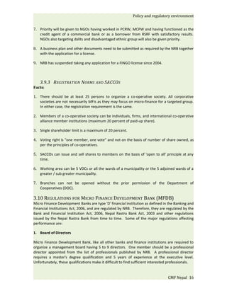 Policy and regulatory environment


7. Priority will be given to NGOs having worked in PCRW, MCPW and having functioned as the
   credit agent of a commercial bank or as a borrower from RSRF with satisfactory results.
   NGOs also targeting dalits and disadvantaged ethnic group will also be given priority.

8. A business plan and other documents need to be submitted as required by the NRB together
   with the application for a license.

9. NRB has suspended taking any application for a FINGO license since 2004.



    3.9.3 REGISTRATION NORMS AND SACCOS
Facts:

1. There should be at least 25 persons to organize a co-operative society. All corporative
   societies are not necessarily MFIs as they may focus on micro-finance for a targeted group.
   In either case, the registration requirement is the same.

2. Members of a co-operative society can be individuals, firms, and international co-operative
   alliance member institutions (maximum 20 percent of paid-up share).

3. Single shareholder limit is a maximum of 20 percent.

4. Voting right is "one member, one vote" and not on the basis of number of share owned, as
   per the principles of co-operatives.

5. SACCOs can issue and sell shares to members on the basis of 'open to all' principle at any
   time.

6. Working area can be 5 VDCs or all the wards of a municipality or the 5 adjoined wards of a
   greater / sub greater municipality.

7. Branches can not be opened without the prior permission of the Department of
   Cooperatives (DOC).

3.10 REGULATIONS FOR MICRO FINANCE DEVELOPMENT BANK (MFDB)
Micro Finance Development Banks are type 'D' financial institution as defined in the Banking and
Financial Institutions Act, 2006, and are regulated by NRB. Therefore, they are regulated by the
Bank and Financial Institution Act, 2006, Nepal Rastra Bank Act, 2003 and other regulations
issued by the Nepal Rastra Bank from time to time. Some of the major regulations affecting
performance are:

1. Board of Directors

Micro Finance Development Bank, like all other banks and finance institutions are required to
organize a management board having 5 to 9 directors. One member should be a professional
director appointed from the list of professionals published by NRB. A professional director
requires a master's degree qualification and 5 years of experience at the executive level.
Unfortunately, these qualifications make it difficult to find sufficient interested professionals.


                                                                                  CMF Nepal 16
 
