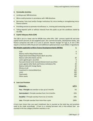 Policy and regulatory environment


2. Permissible Activities
•   Lending as per NRB directives
•   Micro-credit provision in accordance with NRB directives
•   Borrowing from local and/or foreign institutions for micro lending or strengthening micro-
    finance systems
•   Providing services to promote microfinance i.e., training and conducting seminars.
•   Taking deposits (with or without interest) from the public as per the conditions stated by
    the NRB.
3. Capital Adequacy Ratio (CAR)

The CAR is set at a lower rate for MFDBs than other BFIs. CAR - primary capital 4% and total
capital fund 8 percent of risk weighted asset. [For commercial banks, development banks, and
finance companies the CAR is 5.5 and 11 percent. Recent changes for type A, B and C BFIs
require a minimum CAR of 8 percent and additional capital provision as per BASEL II regulations]
Risk Weights applicable to Micro Finance Development Banks (MFDBs)                          %

        Cash                                                                                0
        Balance held at Nepal Rastra Bank                                                   0
        Nepal Government/Nepal Rastra Bank securities
        Balance with other Banks and FIs                                                   20
        Loans against govt. securities                                                      0
        Accrued interest to be received (Government securities)                             0
        Loans against other Bank and Finance institutions FDs                              20
        Balance held with Foreign Banks                                                    20
        Money at call                                                                      20
        Investment in shares/debenture                                                    100
        Loans                                                                             100
        Fixed assets                                                                      100
        Other assets                                                                      100


4. Loan Loss Provision

       Categories                                                                        LLP %

        Pass - Principle not overdue or due up to 3 months                                 1%

        Sub-standard - Principle overdue from 3 to 6 months                               25%

        Doubtful - Principle overdue from 6 to 12 months                                  50%

        Loss - Principle overdue from more than a year                                   100%

A term loan (more than one year) installment due is counted as the total due and provision
need to be made accordingly. A loan to a missing borrower and a miss-utilized loan are
counted in the loss category whether overdue or not .


                                                                                CMF Nepal 17
 