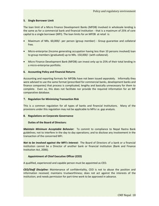 Policy and regulatory environment


5. Single Borrower Limit

The loan limit of a Micro Finance Development Banks (MFDB) involved in wholesale lending is
the same as for a commercial bank and financial Institution - that is a maximum of 25% of core
capital to a single borrower (MFI). The loan limits for an MFDB at retail is:

•   Maximum of NRs. 60,000/- per person (group member) - Group guarantee and collateral
    free.

•   Micro-enterprise (Income generating occupation having less than 10 persons involved) loan
    to group members (graduated) up to NRs. 150,000/- (with collateral).

•   Micro Finance Development Bank (MFDB) can invest only up to 25% of their total lending in
    a micro-enterprise portfolio.

6. Accounting Policy and Financial Returns

Accounting and reporting formats for MFDBs have not been issued separately. Informally they
were advised to use the same format (prescribed for commercial banks, development banks and
finance companies) that process is complicated, lengthy and basically unnecessary for them to
complete. Even so, this does not facilitate nor provide the required information for an MF
comparative database.

7. Regulation for Minimizing Transaction Risk

This is a common regulation for all types of banks and financial Institutions. Many of the
provisions under this regulation may not be applicable to MFIs i.e. gap analysis.

8. Regulations on Corporate Governance

    Duties of the Board of Directors:

Maintain Minimum Acceptable Behavior: To commit to compliance to Nepal Rastra Bank
guidelines; not to interfere in the day to day operations; and to disclose any involvement in the
transaction of the concerned MFI.

Not to be involved against the MFI's Interest: The Board of Directors of a bank or a financial
institution cannot be a Director of another bank or financial institution (Bank and Finance
Institution Act, 2006).

    Appointment of Chief Executive Officer (CEO)

A qualified, experienced and capable person must be appointed as CEO.

CEO/Staff Discipline: Maintenance of confidentiality, CEO is not to abuse the position and
information received; maintains trustworthiness; does not act against the interests of the
institution; and needs permission for part-time work to be approved in advance.




                                                                                 CMF Nepal 18
 