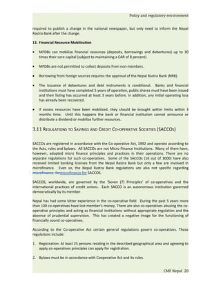 Policy and regulatory environment


required to publish a change in the national newspaper, but only need to inform the Nepal
Rastra Bank after the change.

13. Financial Resource Mobilization

•   MFDBs can mobilize financial resources (deposits, borrowings and debentures) up to 30
    times their core capital (subject to maintaining a CAR of 8 percent)

•   MFDBs are not permitted to collect deposits from non-members.

•   Borrowing from foreign sources requires the approval of the Nepal Rastra Bank (NRB).

•   The Issuance of debentures and debt instruments is conditional. Banks and financial
    institutions must have completed 5 years of operation, public shares must have been issued
    and their listing has occurred at least 3 years before. In addition, any initial operating loss
    has already been recovered.

•   If excess resources have been mobilized, they should be brought within limits within 3
    months time. Until this happens the bank or financial institution cannot announce or
    distribute a dividend or mobilize further resources.

3.11 REGULATIONS TO SAVINGS AND CREDIT CO-OPERATIVE SOCIETIES (SACCOS)

SACCOs are registered in accordance with the Co-operative Act, 1992 and operate according to
the Acts, rules and bylaws. All SACCOs are not Micro Finance Institutions. Many of them have,
however, adopted micro finance principles and practices in their operations. There are no
separate regulations for such co-operatives. Some of the SACCOs (16 out of 3000) have also
received limited banking licenses from the Nepal Rastra Bank but only a few are involved in
microfinance. Even so, the Nepal Rastra Bank regulations are also not specific regarding
microfinance formicrofinance for SACCOS.

SACCOS, worldwide, are governed by the ‘Seven (7) Principles’ of co-operatives and the
international practices of credit unions. Each SACCO is an autonomous institution governed
democratically by its member.

Nepal has had some bitter experience in the co-operative field. During the past 5 years more
than 100 co-operatives have lost member's money. There are also co-operatives abusing the co-
operative principles and acting as financial institutions without appropriate regulation and the
absence of prudential supervision. This has created a negative image for the functioning of
financially sound co-operatives.

According to the Co-operative Act certain general regulations govern co-operatives. These
regulations include:

1. Registration: At least 25 persons residing in the described geographical area and agreeing to
   apply co-operatives principles can apply for registration.

2. Bylaws must be in accordance with Cooperative Act and its rules.


                                                                                   CMF Nepal 20
 