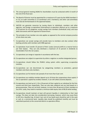 Policy and regulatory environment


3. The annual general meeting (AGM) for shareholders must be conducted within 6 month of
   the end of the fiscal year.

4. The Board of Director must be appointed for a maximum of 5 years by the AGM (members 5
   to 11); an audit committee (1 co-coordinator and 2 members); and other sub-committees
   must also be formed based on the approved bylaws.

5. SACCOS can generate resources by issuing shares to individuals, members and other
   agencies, and foreign co-operatives (international co-operation alliance) up to a maximum
   of 20 percent for all categories; accept savings from members (individuals only); and issue
   debt instruments with the approval of Government.

6. The principle of one member one vote applies as opposed to the normal company practice
   of one share one vote.

7. Co-operatives can accept savings and provide loans to members and also conduct other
   banking activities with members with NRB approval.

8. Co-operatives must transfer 25 percent of their surplus (annual profit) to a reserve fund as
   per their bylaws. They can only distribute a maximum of 15 percent in dividends to
   shareholders from the net surplus.

9. Co-operatives can merge or separate in accordance with the law.

10. Co-operatives are subject to supervision by either a registrar or another designated person.

11. Co-operatives should follow the PEARLS rating system while supervising co-operative
    societies.

12. Co-operatives can not discriminate by categorizing members as promoters, general
    members and share only members.

13. Co-operatives can fix interest rate spreads of not more than 6 per cent.

14. Co-operatives can mobilize member deposit up to 10 times the cooperatives share capital. If
    the co-operative‘s capital has eroded, however, it can still collect (receive) deposits.

15. Co-operatives can lend up to 5, 10 or 20 percent of their capital to an individual for the first,
    second and third loan respectively. They can also take collateral and can lend based on a
    group guarantee. They can not lend, however, to more than 49 percent of their members at
    any time. Lastly, they need to maintain a minimum debt equity ratio of 80:20 while lending.

16. Co-operatives should maintain at least a10 percent liquidity in relationship to their total
    savings. This does not take into consideration borrowing, however, which may cause them
    to fall into a liquidity trap. At least 2 per cent of any liquid asset should be cash in the vault
    or cash at a commercial bank. Liquidity data should be published monthly and must be
    submitted quarterly to the concerned district co-operative offices.




                                                                                     CMF Nepal 21
 