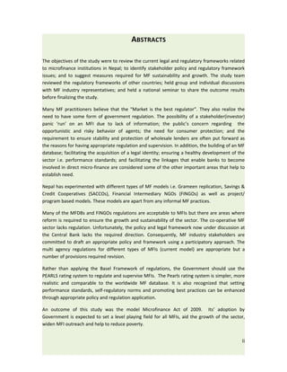 ABSTRACTS

The objectives of the study were to review the current legal and regulatory frameworks related
to microfinance institutions in Nepal; to identify stakeholder policy and regulatory framework
issues; and to suggest measures required for MF sustainability and growth. The study team
reviewed the regulatory frameworks of other countries; held group and individual discussions
with MF industry representatives; and held a national seminar to share the outcome results
before finalizing the study.

Many MF practitioners believe that the “Market is the best regulator”. They also realize the
need to have some form of government regulation. The possibility of a stakeholder(investor)
panic ‘run’ on an MFI due to lack of information; the public’s concern regarding the
opportunistic and risky behavior of agents; the need for consumer protection; and the
requirement to ensure stability and protection of wholesale lenders are often put forward as
the reasons for having appropriate regulation and supervision. In addition, the building of an MF
database; facilitating the acquisition of a legal identity; ensuring a healthy development of the
sector i.e. performance standards; and facilitating the linkages that enable banks to become
involved in direct micro-finance are considered some of the other important areas that help to
establish need.

Nepal has experimented with different types of MF models i.e. Grameen replication, Savings &
Credit Cooperatives (SACCOs), Financial Intermediary NGOs (FINGOs) as well as project/
program based models. These models are apart from any informal MF practices.

Many of the MFDBs and FINGOs regulations are acceptable to MFIs but there are areas where
reform is required to ensure the growth and sustainability of the sector. The co-operative MF
sector lacks regulation. Unfortunately, the policy and legal framework now under discussion at
the Central Bank lacks the required direction. Consequently, MF industry stakeholders are
committed to draft an appropriate policy and framework using a participatory approach. The
multi agency regulations for different types of MFIs (current model) are appropriate but a
number of provisions required revision.

Rather than applying the Basel Framework of regulations, the Government should use the
PEARLS rating system to regulate and supervise MFIs. The Pearls rating system is simpler, more
realistic and comparable to the worldwide MF database. It is also recognized that setting
performance standards, self-regulatory norms and promoting best practices can be enhanced
through appropriate policy and regulation application.

An outcome of this study was the model Microfinance Act of 2009. Its’ adoption by
Government is expected to set a level playing field for all MFIs, aid the growth of the sector,
widen MFI outreach and help to reduce poverty.


                                                                                               ii
 