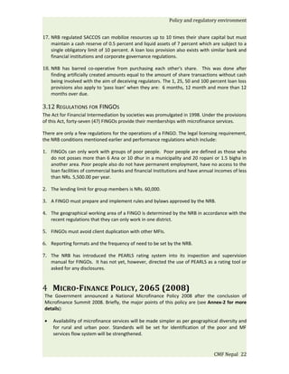 Policy and regulatory environment


17. NRB regulated SACCOS can mobilize resources up to 10 times their share capital but must
    maintain a cash reserve of 0.5 percent and liquid assets of 7 percent which are subject to a
    single obligatory limit of 10 percent. A loan loss provision also exists with similar bank and
    financial institutions and corporate governance regulations.

18. NRB has barred co-operative from purchasing each other's share. This was done after
    finding artificially created amounts equal to the amount of share transactions without cash
    being involved with the aim of deceiving regulators. The 1, 25, 50 and 100 percent loan loss
    provisions also apply to ‘pass loan’ when they are: 6 months, 12 month and more than 12
    months over due.

3.12 REGULATIONS FOR FINGOS
The Act for Financial Intermediation by societies was promulgated in 1998. Under the provisions
of this Act, forty-seven (47) FINGOs provide their memberships with microfinance services.

There are only a few regulations for the operations of a FINGO. The legal licensing requirement,
the NRB conditions mentioned earlier and performance regulations which include:

1. FINGOs can only work with groups of poor people. Poor people are defined as those who
   do not posses more than 6 Ana or 10 dhur in a municipality and 20 ropani or 1.5 bigha in
   another area. Poor people also do not have permanent employment, have no access to the
   loan facilities of commercial banks and financial Institutions and have annual incomes of less
   than NRs. 5,500.00 per year.

2. The lending limit for group members is NRs. 60,000.

3. A FINGO must prepare and implement rules and bylaws approved by the NRB.

4. The geographical working area of a FINGO is determined by the NRB in accordance with the
   recent regulations that they can only work in one district.

5. FINGOs must avoid client duplication with other MFIs.

6. Reporting formats and the frequency of need to be set by the NRB.

7. The NRB has introduced the PEARLS rating system into its inspection and supervision
   manual for FINGOs. It has not yet, however, directed the use of PEARLS as a rating tool or
   asked for any disclosures.



4 MICRO-FINANCE POLICY, 2065 (2008)
 The Government announced a National Microfinance Policy 2008 after the conclusion of
 Microfinance Summit 2008. Briefly, the major points of this policy are (see Annex-2 for more
 details):

 •   Availability of microfinance services will be made simpler as per geographical diversity and
     for rural and urban poor. Standards will be set for identification of the poor and MF
     services flow system will be strengthened.


                                                                                  CMF Nepal 22
 
