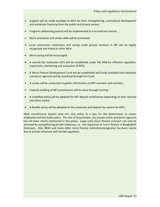 Policy and regulatory environment


 •   Support will be made available to MFIs for their strengthening, institutional development
     and wholesale financing from the public and private sectors

 •   Programs addressing poverty will be implemented in a co-ordinate manner.

 •   Micro enterprise and similar skills will be promoted.

 •   Local community institutions and saving credit groups involved in MF will be legally
     recognized and linked to other MFIs.

 •   Micro saving will be encouraged.

 •   A second tier institution (STI) will be established under the NRB for effective regulation,
     supervision, monitoring and evaluation of MFIs.

 •   A Micro Finance Development Fund will be established and funds available from domestic
     and donor agencies will be mobilized through this Fund.

 •   A survey will be conducted to gather information on MFI outreach and activities.

 •   Capacity building of MFI practitioners will be done through training.

 •   A simplified policy will be adopted for MFI deposit mobilization depending on their services
     and share capital.

 •   A flexible policy will be adopted on the corporate and deposit tax system for MFIs.

Most microfinance experts view this new policy as a way for the Government to orient,
emphasize and dominate policy. The role of Government, the private sector and donor agencies
has not been clearly mentioned in this policy. Large scale micro finance outreach can only be
achieved by strengthening private initiatives, i.e. the expansion of micro finance in Bangladesh
(Grameen, ASA, BRAC and many other micro finance institutions/programs) has been mainly
due to private initiatives with limited regulation.




                                                                                 CMF Nepal 23
 