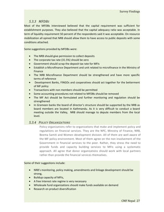 Survey Findings


   5.3.3 MFDBS
Most of the MFDBs interviewed believed that the capital requirement was sufficient for
establishment purposes. They also believed that the capital adequacy ratio was acceptable. In
term of liquidity requirement 50 percent of the respondents said it was acceptable. On resource
mobilization all opined that NRB should allow them to have access to public deposits with some
conditions attached.

Some suggestions provided by MFDBs were:

   •   The NRB should give permission to collect deposits
   •   The corporate tax rate (31.5%) should be zero
   •   Government should scrap the deposit tax rate for MFIs
   •   Establish a Microfinance Department and unit related to microfinance in the Ministry of
       Finance
   •   The NRB Microfinance Department should be strengthened and have more specific
       terms of reference
   •    Development Banks, FINGOs and cooperatives should act together for the betterment
       of MF policy
   •   Transactions with non members should be permitted
   •   Some accounting procedures not related to MFDBs should be removed
   •   The MF Act should be formulated and further monitoring and regulation should be
       strengthened
   •   In Grameen banks the board of director’s structure should be supported by the NRB as
       board members are located in Kathmandu. As it is very difficult to conduct a board
       meeting outside the Valley, NRB should manage to depute members from the local
       level.

   5.3.4 POLICY ORGANIZATIONS
            Policy organizations refer to organizations that make and implement policy and
            regulations on financial services. They are the NPC, Ministry of Finance, NRB,
            Beema Samiti and Women development division. All of them are well aware of
            the MF policy environment. Most of them agree on the non involvement of the
            Government in financial services to the poor. Rather, they stress the need to
            provide funds and capacity building services to MFIs using a systematic
            approach. All agree that donor organizations should work with local partners
            rather than provide the financial services themselves.

Some of their suggestions include:

   •   NRB’s monitoring, policy making, amendments and linkage development should be
       strong,
   •   Buildup capacity of MFIs,
   •   A free Interest rate regime is very necessary
   •   Wholesale fund organizations should make funds available on demand
   •   Research on product diversification



                                                                               CMF Nepal 27
 