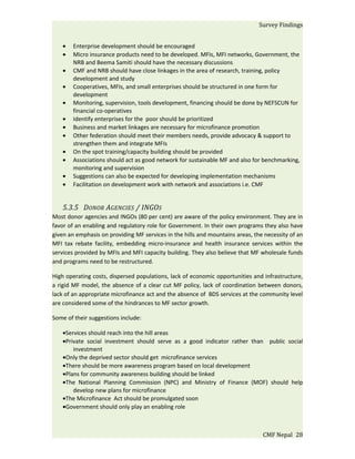 Survey Findings


   •   Enterprise development should be encouraged
   •   Micro insurance products need to be developed. MFIs, MFI networks, Government, the
       NRB and Beema Samiti should have the necessary discussions
   •   CMF and NRB should have close linkages in the area of research, training, policy
       development and study
   •   Cooperatives, MFIs, and small enterprises should be structured in one form for
       development
   •   Monitoring, supervision, tools development, financing should be done by NEFSCUN for
       financial co-operatives
   •   Identify enterprises for the poor should be prioritized
   •   Business and market linkages are necessary for microfinance promotion
   •   Other federation should meet their members needs, provide advocacy & support to
       strengthen them and integrate MFIs
   •   On the spot training/capacity building should be provided
   •   Associations should act as good network for sustainable MF and also for benchmarking,
       monitoring and supervision
   •   Suggestions can also be expected for developing implementation mechanisms
   •   Facilitation on development work with network and associations i.e. CMF


   5.3.5 DONOR AGENCIES / INGOS
Most donor agencies and INGOs (80 per cent) are aware of the policy environment. They are in
favor of an enabling and regulatory role for Government. In their own programs they also have
given an emphasis on providing MF services in the hills and mountains areas, the necessity of an
MFI tax rebate facility, embedding micro-insurance and health insurance services within the
services provided by MFIs and MFI capacity building. They also believe that MF wholesale funds
and programs need to be restructured.

High operating costs, dispersed populations, lack of economic opportunities and infrastructure,
a rigid MF model, the absence of a clear cut MF policy, lack of coordination between donors,
lack of an appropriate microfinance act and the absence of BDS services at the community level
are considered some of the hindrances to MF sector growth.

Some of their suggestions include:

   •Services should reach into the hill areas
   •Private social investment should serve as a good indicator rather than public social
       investment
   •Only the deprived sector should get microfinance services
   •There should be more awareness program based on local development
   •Plans for community awareness building should be linked
   •The National Planning Commission (NPC) and Ministry of Finance (MOF) should help
       develop new plans for microfinance
   •The Microfinance Act should be promulgated soon
   •Government should only play an enabling role



                                                                                CMF Nepal 28
 