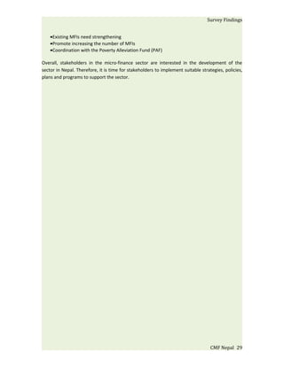 Survey Findings


    •Existing MFIs need strengthening
    •Promote increasing the number of MFIs
    •Coordination with the Poverty Alleviation Fund (PAF)

Overall, stakeholders in the micro-finance sector are interested in the development of the
sector in Nepal. Therefore, it is time for stakeholders to implement suitable strategies, policies,
plans and programs to support the sector.




                                                                                   CMF Nepal 29
 