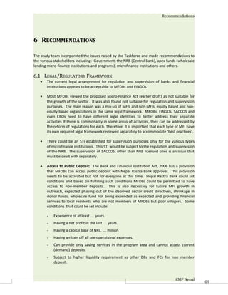 Recommendations




6 RECOMMENDATIONS

The study team incorporated the issues raised by the Taskforce and made recommendations to
the various stakeholders including: Government, the NRB (Central Bank), apex funds (wholesale
lending micro-finance institutions and programs), microfinance institutions and others.

6.1 LEGAL/REGULATORY FRAMEWORK
   •   The current legal arrangement for regulation and supervision of banks and financial
       institutions appears to be acceptable to MFDBs and FINGOs.

   •   Most MFDBs viewed the proposed Micro-Finance Act (earlier draft) as not suitable for
       the growth of the sector. It was also found not suitable for regulation and supervision
       purposes. The main reason was a mix-up of MFIs and non-MFIs, equity based and non-
       equity based organizations in the same legal framework. MFDBs, FINGOs, SACCOS and
       even CBOs need to have different legal identities to better address their separate
       activities If there is commonality in some areas of activities, they can be addressed by
       the reform of regulations for each. Therefore, it is important that each type of MFI have
       its own required legal framework reviewed separately to accommodate ‘best practices’.

   •   There could be an STI established for supervision purposes only for the various types
       of microfinance institutions. This STI would be subject to the regulation and supervision
       of the NRB. The supervision of SACCOS, other than NRB licensed ones is an issue that
       must be dealt with separately.

   •   Access to Public Deposit: The Bank and Financial Institution Act, 2006 has a provision
       that MFDBs can access public deposit with Nepal Rastra Bank approval. This provision
       needs to be activated but not for everyone at this time. Nepal Rastra Bank could set
       conditions and based on fulfilling such conditions MFDBs could be permitted to have
       access to non-member deposits. This is also necessary for future MFI growth in
       outreach, expected phasing out of the deprived sector credit directives, shrinkage in
       donor funds, wholesale fund not being expended as expected and providing financial
       services to local residents who are not members of MFDBs but poor villagers. Some
       conditions that could be set include:

       -   Experience of at least …. years.
       -   Having a net profit in the last….. years.
       -   Having a capital base of NRs. …. million
       -   Having written off all pre-operational expenses.
       -   Can provide only saving services in the program area and cannot access current
           (demand) deposits.
       -   Subject to higher liquidity requirement as other DBs and FCs for non member
           deposit.



                                                                                    CMF Nepal      60
 